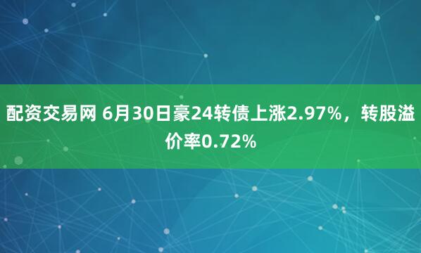 配资交易网 6月30日豪24转债上涨2.97%，转股溢价率0.72%