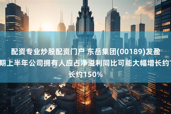 配资专业炒股配资门户 东岳集团(00189)发盈喜 预期上半年公司拥有人应占净溢利同比可能大幅增长约150%