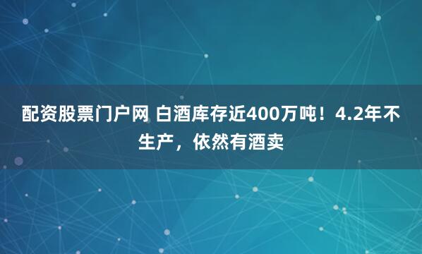 配资股票门户网 白酒库存近400万吨！4.2年不生产，依然有酒卖