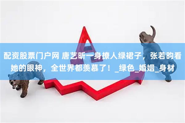 配资股票门户网 唐艺昕一身撩人绿裙子，张若昀看她的眼神，全世界都羡慕了！_绿色_婚姻_身材