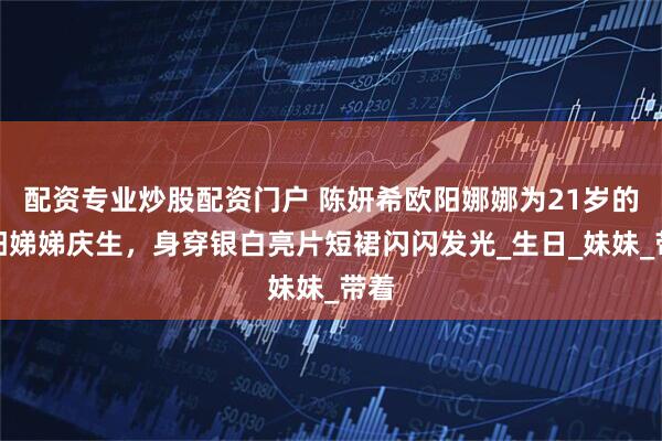配资专业炒股配资门户 陈妍希欧阳娜娜为21岁的欧阳娣娣庆生，身穿银白亮片短裙闪闪发光_生日_妹妹_带着