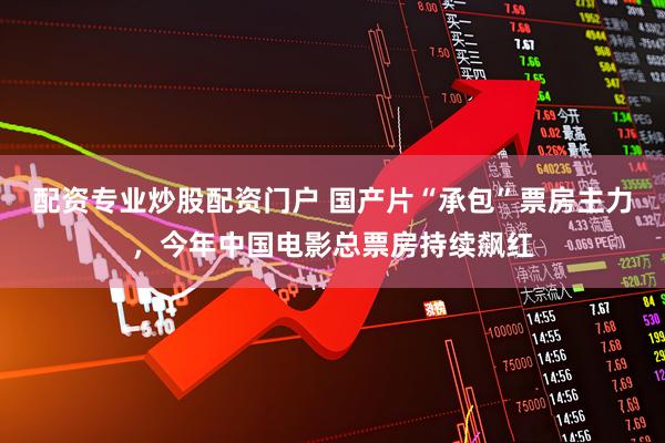 配资专业炒股配资门户 国产片“承包”票房主力，今年中国电影总票房持续飙红