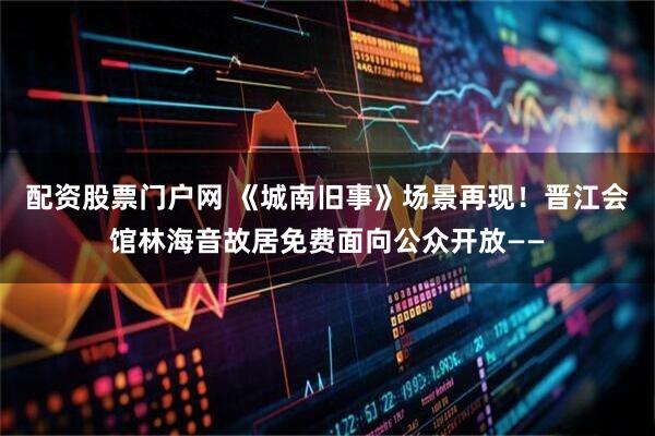 配资股票门户网 《城南旧事》场景再现！晋江会馆林海音故居免费面向公众开放——