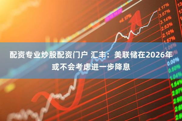 配资专业炒股配资门户 汇丰：美联储在2026年或不会考虑进一步降息