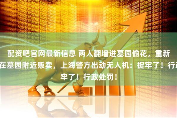 配资吧官网最新信息 两人翻墙进墓园偷花，重新装袋后在墓园附近贩卖，上海警方出动无人机：捉牢了！行政处罚！