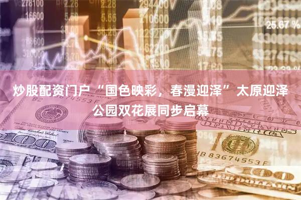炒股配资门户 “国色映彩，春漫迎泽” 太原迎泽公园双花展同步启幕