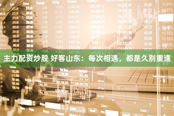 主力配资炒股 好客山东：每次相遇，都是久别重逢