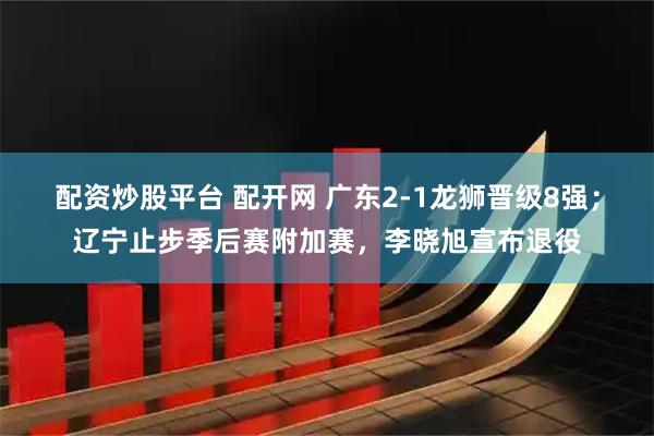 配资炒股平台 配开网 广东2-1龙狮晋级8强；辽宁止步季后赛附加赛，李晓旭宣布退役