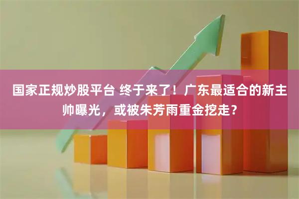 国家正规炒股平台 终于来了！广东最适合的新主帅曝光，或被朱芳雨重金挖走？