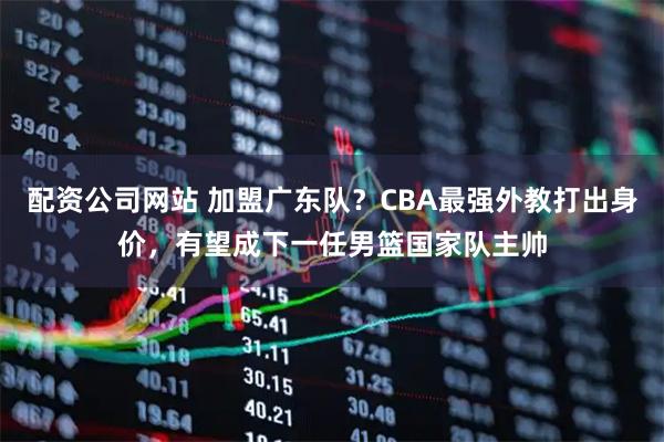 配资公司网站 加盟广东队？CBA最强外教打出身价，有望成下一任男篮国家队主帅