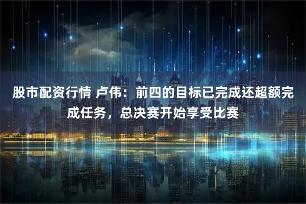股市配资行情 卢伟：前四的目标已完成还超额完成任务，总决赛开始享受比赛