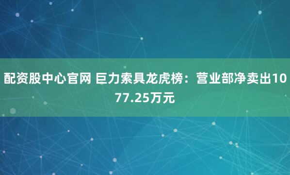 配资股中心官网 巨力索具龙虎榜：营业部净卖出1077.25万元