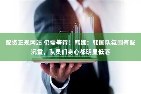 配资正规网站 仍需等待！韩媒：韩国队氛围有些沉重，队员们身心都明显低落