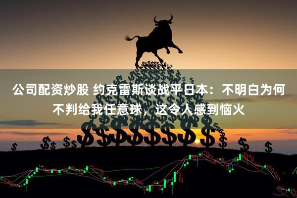 公司配资炒股 约克雷斯谈战平日本：不明白为何不判给我任意球，这令人感到恼火