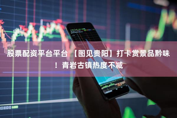 股票配资平台平台 【图见贵阳】打卡赏景品黔味！青岩古镇热度不减