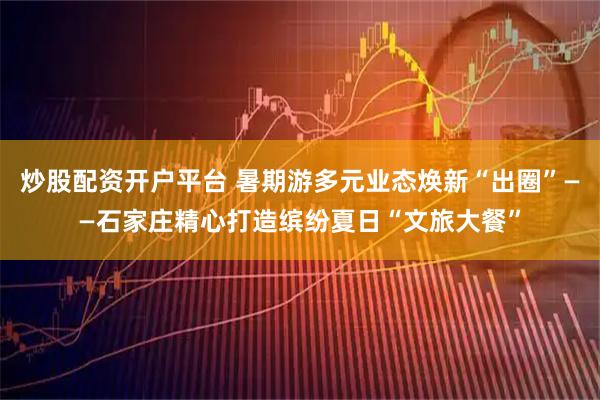 炒股配资开户平台 暑期游多元业态焕新“出圈”——石家庄精心打造缤纷夏日“文旅大餐”