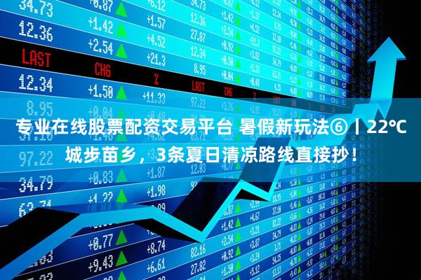 专业在线股票配资交易平台 暑假新玩法⑥丨22℃城步苗乡，3条夏日清凉路线直接抄！
